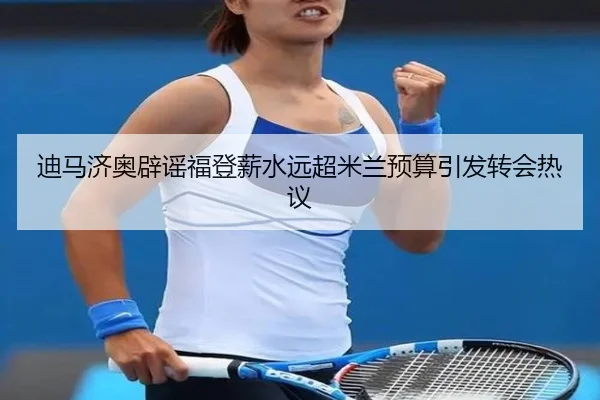 迪马济奥辟谣福登薪水远超米兰预算引发转会热议