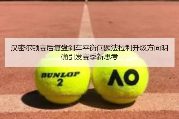 汉密尔顿赛后复盘刹车平衡问题法拉利升级方向明确引发赛季新思考