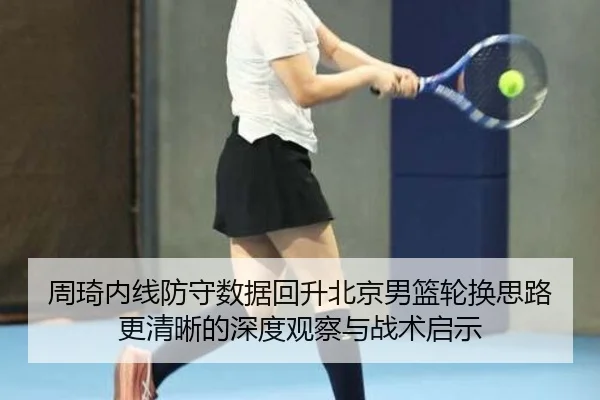 周琦内线防守数据回升北京男篮轮换思路更清晰的深度观察与战术启示